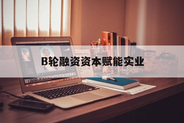 西宁市B轮融资资本赋能实业(b轮融资公司值得工作吗)